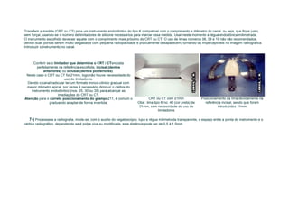 Transferir a medida (CRT ou CT) para um instrumento endodôntico do tipo K compatível com o comprimento e diâmetro do canal, ou seja, que fique justo,
sem forçar, usando-se o número de limitadores de silicone necessários para marcar essa medida. Usar neste momento a régua endodônica milimetrada.
O instrumento escolhido deve ser aquele com o comprimento mais próximo do CRT ou CT. O uso de limas números 06, 08 e 10 não são recomendados,
devido suas pontas serem muito delgadas e com pequena radiopacidade e praticamente desaparecem, tornando-as imperceptíveis na imagem radiográfica.
Introduzir o instrumento no canal.



      Conferir se o limitador que determina o CRT / CTencosta
        perfeitamente na referência escolhida, incisal (dentes
            anteriores) ou oclusal (dentes posteriores).
 Neste caso o CRT ou CT foi 21mm, logo não houve necessidade do
                           uso de limitadores.
  Devido o canal radicular ter um formato tronco-cônico gradual com
 menor diâmetro apical, por vezes é necessário diminuir o calibre do
    instrumento endodôntico (nos. 25, 30 ou 35) para alcançar as
                       imediações do CRT ou CT.
Atenção para o correto posicionamento do grampo211, é comum o                   CRT ou CT com 21mm                Posicionamento da lima devidamente na
                graduando adaptar de forma invertida.                   Obs.: lima tipo K no. 40 (cor preta) de     referência incisal, sendo que foram
                                                                         21mm, sem necessidade do uso de                    introduzidos 21mm
                                                                                      limitadores

   7-) Processada a radiografia, mede-se, com o auxilio do negatoscópio, lupa e régua milimetrada transparente, o espaço entre a ponta do instrumento e o
vértice radiográfico, dependendo se é polpa viva ou mortificada, esta distância pode ser de 0,5 à 1,5mm.
 
