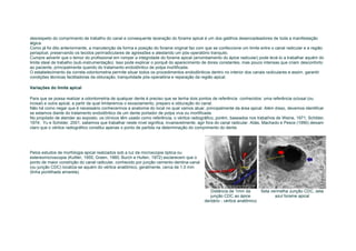desrespeito do comprimento de trabalho do canal e consequente laceração do forame apical é um dos gatilhos desencadeadores de toda a manifestação
álgica.
Como já foi dito anteriormente, a manutenção da forma e posição do forame original faz com que se confeccione um limite entre o canal radicular e a região
periapical, preservando os tecidos perirradiculares de agressões e atestando um pós-operatório tranquilo.
Cumpre advertir que o temor do profissional em romper a integridade do forame apical (arrombamento do ápice radicular) pode levá-lo a trabalhar aquém do
limite ideal de trabalho (sub-instrumentação). Isso pode explicar o porquê do aparecimento de dores constantes, mas pouco intensas que criam desconforto
ao paciente, principalmente quando do tratamento endodôntico de polpa mortificada.
O estabelecimento da correta odontometria permite situar todos os procedimentos endodônticos dentro no interior dos canais radiculares e assim, garantir
condições técnicas facilitadoras da obturação, tranquilidade pós-operatória e reparação da região apical.

Variações do limite apical

Para que se possa realizar a odontometria de qualquer dente é preciso que se tenha dois pontos de referência conhecidos: uma referência oclusal (ou
incisal) e outra apical, a partir da qual limitaremos o esvaziamento, preparo e obturação do canal.
Não há como negar que é necessário conhecermos a anatomia do local no qual vamos atuar, principalmente da área apical. Além disso, devemos identificar
se estamos diante do tratamento endodôntico de um dente portador de polpa viva ou mortificada.
No propósito de atender ao exposto, os clínicos têm usado como referência, o vértice radiográfico, porém, baseados nos trabalhos de Weine, 1971; Schilder,
1974; Yu e Schilder, 2001, sabemos que trabalhar neste nível significa, invariavelmente, agir fora do canal radicular. Aliás, Machado e Pesce (1990) deixam
claro que o vértice radiográfico constitui apenas o ponto de partida na determinação do comprimento do dente.




Pelos estudos de morfologia apical realizados sob a luz da microscopia óptica ou
estereomicroscopia (Kuttler, 1955; Green, 1960; Burch e Hullen, 1972) esclarecem que o
ponto de maior constrição do canal radicular, conhecido por junção cemento-dentina-canal
(ou junção CDC) localiza-se aquém do vértice anatômico, geralmente, cerca de 1,0 mm
(linha pontilhada amarela).



                                                                                              Distância de 1mm da       Seta vermelha Junção CDC, seta
                                                                                              junção CDC ao ápice              azul forame apical
                                                                                           dentário - vértice anatômico
 
