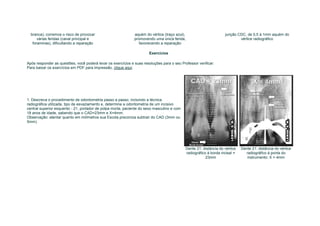branca), corremos o risco de provocar                       aquém do vértice (traço azul),                          junção CDC, de 0,5 à 1mm aquém do
      várias feridas (canal principal e                       promovendo uma única ferida,                                    vértice radiográfico
   foraminas), dificultando a reparação                          favorecendo a reparação

                                                                       Exercícios

Após responder as questões, você poderá levar os exercícios e suas resoluções para o seu Professor verificar:
Para baixar os exercícios em PDF para impressão, clique aqui




1. Descreva o procedimento de odontometria passo a passo, incluindo a técnica
radiográfica utilizada, tipo de esvaziamento e, determine a odontometria de um incisivo
central superior esquerdo - 21, portador de polpa morta, paciente do sexo masculino e com
18 anos de idade, sabendo que o CAD=23mm e X=4mm.
Observação: atentar quanto em milímetros sua Escola preconiza subtrair do CAD (3mm ou
5mm).




                                                                                               Dente 21: distância do vértice   Dente 21: distância do vértice
                                                                                               radiográfico à borda incisal =     radiográfico à ponta do
                                                                                                           23mm                    instrumento: X = 4mm
 