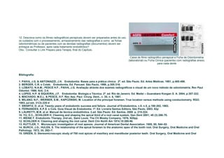 12. Descreva como os filmes radiográficos periapicais devem ser preparados antes do uso,
os cuidados com o processamento, armazenamento das radiografias e como as fichas
odontométricas ou de pacientes com as devidas radiografias (documentos) devem ser
entregue ao Professor, após cada tratamento endodôntico?
Obs.: Consultar o Link Preparo para Terapia, final do Capítulo.

                                                                                             Caixa de filme radiográfico periapical e Ficha de Odontometria
                                                                                           (laboratorial) ou Ficha Clínica (paciente) com radiografias anexo,
                                                                                                                    para cada dente



Bibliografia:

1. PAIVA, J.G. & ANTONIAZZI, J.H. Endodontia: Bases para a prática clínica . 2ª. ed. São Paulo. Ed. Artes Médicas. 1991, p.485-498.
2. BERGER, C.R. e Colab. Endodontia, Ed. Pancast. São Paulo, 1998, p.305-316.
3. LOBATO, N.A.M.; PESCE H.F.; PAIVA, J.G. Avaliação através dos exames radiográficos e visual de um novo método de odontometria. Rev Paul
Odontol. 1986; 8(4): 2-4.
4. LOPES, H.P. & SIQUEIRA, J.F. Endodontia: Biologia e Técnica. 2ª. ed. Rio de Janeiro. Ed. Medsi – Guanabara Koogan S. A. 2004, p.307-322.
5. MACHADO, M.E.L. & PESCE, H.F. Rev Ass. Paul. Cirurg. Dent., v. 35, n. 6, 1981.
6. MILANO, N.F.; WERNER, S.M.; KAPCZINSKI, M. Location of the principal foramen. True location versus methods using conductometry. RGO.
1983, jul-set, 31(3):220-4
7. SWARTZ, D. et al. Twenty years of endodontic success and failure. Journal of Endodontics, v.9, n.5, p.198-202, 1983.
8. FERNANDES, K.P.S. e Cols. Guia Visual de Endodontia. 1ª. Ed. Livraria Santos Editora, São Paulo, 2003. 82p
9. LAURETTI, M.B. et al. Manual de técnica endodôntica. 2.ed. São Paulo: Ed. Santos, 2008. p. 215-224.
10. YU, D.C., SCHILDER H. Cleaning and shaping the apical third of a root canal system. Gen Dent 2001; 49 (3):266-70.
11. WEINE F. Endodontic Therapy, 2nd ed., Saint Louis: The CV Mosby Company, 1976, 920pp.
12. SCHILDER H. Cleaning and shaping the root canal. Dent Clin North Am 1974;18:269-96.
13. KUTTLER, Y. Microscopic investigation of root apexes. Journal of American Dental Association. 1955, 50, 544–52.
14. BURCH, J.G., HULEN, S. The relationship of the apical foramen to the anatomic apex of the tooth root. Oral Surgery, Oral Medicine and Oral
Pathology. 1972, 34, 262–7.
15. GREEN, D. Stereomicroscopic study of 700 root apices of maxillary and mandibular posterior teeth. Oral Surgery, Oral Medicine and Oral
 