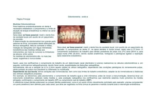 Odontometria - endo-e
    Página Principal

Medidas Odontométricas
Para tratarmos endodonticamente um dente é
necessário estabelecer o comprimento e o limite de
atuação da terapia endodôntica no interior do canal
dentinário.
Seria ideal, se fosse possível, medir o dente fora
da cavidade bucal com auxílio de um paquímetro
de precisão.
A determinação da odontometria é em grande parte
passível de erros, provocados desde distorções da
técnica radiográfica, falta de contraste e nitidez,
medição da radiografia com régua milimetrada,         Seria ideal, se fosse possível, medir o dente fora da cavidade bucal, com auxílio de um paquímetro de
transferência das medidas obtidas aos                 precisão. O comprimento do dente 21, do ápice dentário à borda incisal, neste caso é 27,5mm. O
instrumentos, por meio de cursores ou limitadores     comprimento endodôntico de trabalho para dentes portadores de polpa viva (PV) seria 26mm e, para
de silicone, entre outros.                            polpa morta (PM) 26,5mm, devido razões anatômicas, biológicas e patológicas ligadas a reparação
As medidas de odontometria são, no mais das           após tratamento endodôntico.
vezes, sugestivas e nunca exatas.

Assim, para nos certificarmos o comprimento de trabalho de um determinado canal (dentinário) é preciso realizarmos os cálculos odontométricos e, em
seguida, confirmarmos radiograficamente, devido haver ainda, possibilidades de distorções radiográficas.
Normalmente, têm-se a variação de 0,5 a 2,0mm aquém (antes) do vértice radiográfico, dependendo das condições patológicas do remanescente pulpar,
dente portador de polpa viva (saudável ou inflamada) ou mortificada.
Dependendo da sua escola, temos variações das nomenclaturas, bem como dos limites de trabalho endodôntico, adaptar-se às nomenclaturas e distâncias
dos vértices radigráficos propostos.
Por exemplo, se obtivermos, pela odontometria, o comprimento de trabalho igual a vinte milímetros, antes de iniciar a instrumentação, devemos levar um
instrumento endodôntico calibrado nesta medida e, pela avaliação radiográfica nos certificarmos que realmente estamos muito próximos da medida
almejada, confirmando o comprimento de trabalho (CT) ou comprimento real de trabalho (CRT).
A referência incisal (dentes anteriores) ou oclusal (dentes posteriores), como é um ponto clínico visivelmente controlado pelo operador, precisa compreender
um ponto anatômico bem definido para cada canal, que deve ser registrado na ficha clínica do paciente e mantido durante toda a intervenção endodôntica.
 