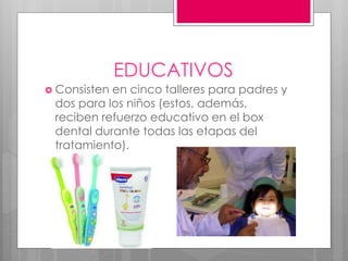 EDUCATIVOS
 Consisten en cinco talleres para padres y
dos para los niños (estos, además,
reciben refuerzo educativo en el box
dental durante todas las etapas del
tratamiento).
 