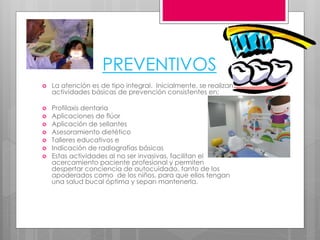 PREVENTIVOS
 La atención es de tipo integral. Inicialmente, se realizan
actividades básicas de prevención consistentes en:
 Profilaxis dentaria
 Aplicaciones de flúor
 Aplicación de sellantes
 Asesoramiento dietético
 Talleres educativos e
 Indicación de radiografías básicas
 Estas actividades al no ser invasivas, facilitan el
acercamiento paciente profesional y permiten
despertar conciencia de autocuidado, tanto de los
apoderados como de los niños, para que ellos tengan
una salud bucal óptima y sepan mantenerla.
 