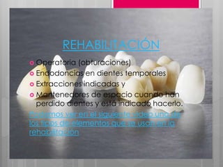 REHABILITACIÓN
 Operatoria (obturaciones)
 Endodoncias en dientes temporales
 Extracciones indicadas y
 Mantenedores de espacio cuando han
perdido dientes y está indicado hacerlo.
Podemos ver en el siguiente video uno de
los tipos de elementos que se usan en la
rehabilitación
 