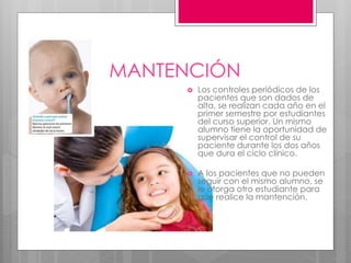 MANTENCIÓN
 Los controles periódicos de los
pacientes que son dados de
alta, se realizan cada año en el
primer semestre por estudiantes
del curso superior. Un mismo
alumno tiene la oportunidad de
supervisar el control de su
paciente durante los dos años
que dura el ciclo clínico.
 A los pacientes que no pueden
seguir con el mismo alumno, se
le otorga otro estudiante para
que realice la mantención.
 