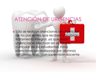ATENCIÓN DE URGENCIAS
 Sólo se realizan atenciones de urgencias
de los pacientes que reciben o recibirán
tratamiento integral, ya que estas
urgencias se efectúan en el horario
curricular de los estudiantes. Estas
atenciones son realizadas por alumnos
del último nivel, con supervisión docente.
 