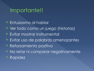 Importante!!
⦿ Entusiasmo al hablar
⦿ Ver todo como un juego (historias)
⦿ Evitar mostrar instrumental
⦿ Evitar uso de palabras amenazantes
⦿ Reforzamiento positivo
⦿ No retar ni comparar negativamente
⦿ Rapidez
 
