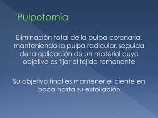 Pulpotomía
Eliminación total de la pulpa coronaria,
manteniendo la pulpa radicular, seguida
de la aplicación de un material cuyo
objetivo es fijar el tejido remanente
Su objetivo final es mantener el diente en
boca hasta su exfoliación
 