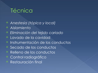 Técnica
⦿ Anestesia (tópica y local)
⦿ Aislamiento
⦿ Eliminación del tejido cariado
⦿ Lavado de la cavidad
⦿ Instrumentación de los conductos
⦿ Secado de los conductos
⦿ Relleno de los conductos
⦿ Control radiográfico
⦿ Restauración final
 