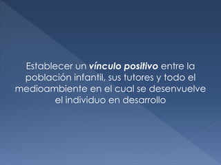 Establecer un vínculo positivo entre la
población infantil, sus tutores y todo el
medioambiente en el cual se desenvuelve
el individuo en desarrollo
 