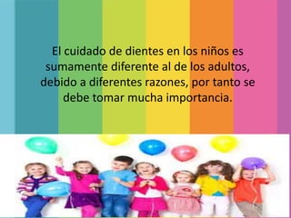 El cuidado de dientes en los niños es
sumamente diferente al de los adultos,
debido a diferentes razones, por tanto se
debe tomar mucha importancia.
 