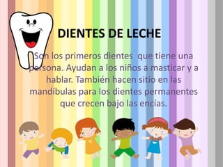 DIENTES DE LECHE
Son los primeros dientes que tiene una
persona. Ayudan a los niños a masticar y a
hablar. También hacen sitio en las
mandíbulas para los dientes permanentes
que crecen bajo las encías.
 