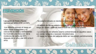 Las caries de fosas y fisuras
representan entre el 80 y el 90%
Los sellados reducen el riesgo en
estas zonas susceptibles y su
colocación en niños y adolescentes
ha mostrado una reducción de la
incidencia de caries del 86%
después de un año y del 58% a los 4
años.
- No estaría indicado en dientes parcialmente erupcionados.
- El sellado de fisuras estaría indicado en aquellos pacientes de alto
riesgo de caries y además realizándolo tan pronto sea posible.
- La colocación de sellados estaría contraindicada en aquellos casos
con caries rampante o lesiones interproximales
- El riesgo de caries del paciente debe ser reevaluado periódicamente.
 