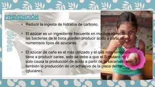 • Reducir la ingesta de hidratos de carbono.
• El azúcar es un ingrediente frecuente en muchos alimentos, y
las bacterias de la boca pueden producir ácido a partir de
numerosos tipos de azucares.
• El azúcar de caña es el más utilizado y el que más tendencia
tiene a producir caries, esto se debe a que el S.mutans no
solo causa la producción de ácido a partir de la sacarosa, sino
también la producción de un adhesivo de la placa dental
(glucano).
 