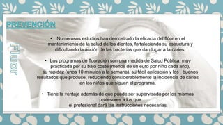 • Numerosos estudios han demostrado la eficacia del flúor en el
mantenimiento de la salud de los dientes, fortaleciendo su estructura y
dificultando la acción de las bacterias que dan lugar a la caries.
• Los programas de fluoración son una medida de Salud Pública, muy
practicada por su bajo coste (menos de un euro por niño cada año),
su rapidez (unos 10 minutos a la semana), su fácil aplicación y los buenos
resultados que produce, reduciendo considerablemente la incidencia de caries
en los niños que siguen el programa.
• Tiene la ventaja además de que puede ser supervisado por los mismos
profesores a los que
el profesional dará las instrucciones necesarias.
 