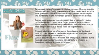 • Se entrega a cada niño un vaso de plástico con unos 10 cc. de solución
de fluoruro sódico (FNa) y una servilleta de papel. Se les explicará a los
niños que deben colocar el líquido en su boca pero no deben tragarlo
sino mantenerlo en ella, moviéndolo para que pase entre los dientes.
• Cuando todos tengan su vaso, el maestro dará la indicación y todos
colocarán la solución en su boca. Deben mantener así el líquido un
minuto, que será cronometrado por el maestro, mientras estimula a los
niños a seguir para que el minuto no se les haga tan largo.
• El maestro indicará a los niños que no deben lavarse los dientes ni
beber ni comer nada en la media hora posterior a los enjuagues, para
dejar un tiempo de actuación al flúor.
• Quedan excluidos los niños menores de 6 años porque no tienen aún la
madurez neuromuscular necesaria para controlar el reflejo de la
deglución y mantener el líquido en la boca.
 