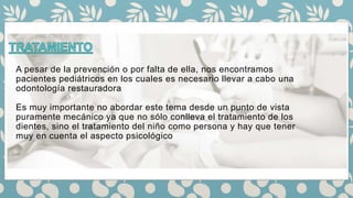 A pesar de la prevención o por falta de ella, nos encontramos
pacientes pediátricos en los cuales es necesario llevar a cabo una
odontología restauradora
Es muy importante no abordar este tema desde un punto de vista
puramente mecánico ya que no sólo conlleva el tratamiento de los
dientes, sino el tratamiento del niño como persona y hay que tener
muy en cuenta el aspecto psicológico
 