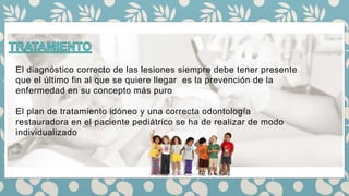 El diagnóstico correcto de las lesiones siempre debe tener presente
que el último fin al que se quiere llegar es la prevención de la
enfermedad en su concepto más puro
El plan de tratamiento idóneo y una correcta odontología
restauradora en el paciente pediátrico se ha de realizar de modo
individualizado
 