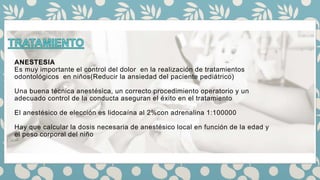 ANESTESIA
Es muy importante el control del dolor en la realización de tratamientos
odontológicos en niños(Reducir la ansiedad del paciente pediátrico)
Una buena técnica anestésica, un correcto procedimiento operatorio y un
adecuado control de la conducta aseguran el éxito en el tratamiento
El anestésico de elección es lidocaína al 2%con adrenalina 1:100000
Hay que calcular la dosis necesaria de anestésico local en función de la edad y
el peso corporal del niño
 