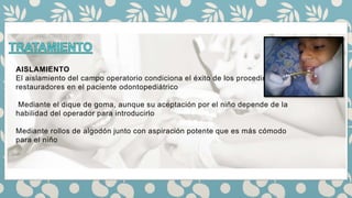 AISLAMIENTO
El aislamiento del campo operatorio condiciona el éxito de los procedimientos
restauradores en el paciente odontopediátrico
Mediante el dique de goma, aunque su aceptación por el niño depende de la
habilidad del operador para introducirlo
Mediante rollos de algodón junto con aspiración potente que es más cómodo
para el niño
 