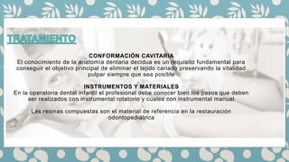 CONFORMACIÓN CAVITARIA
El conocimiento de la anatomía dentaria decidua es un requisito fundamental para
conseguir el objetivo principal de eliminar el tejido cariado preservando la vitalidad
pulpar siempre que sea posible
INSTRUMENTOS Y MATERIALES
En la operatoria dental infantil el profesional debe conocer bien los pasos que deben
ser realizados con instrumental rotatorio y cuales con instrumental manual
Las resinas compuestas son el material de referencia en la restauración
odontopediátrica
 
