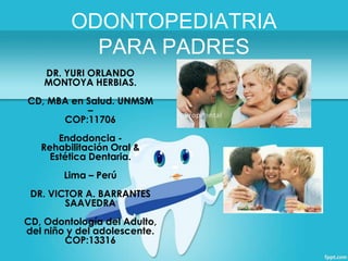 ODONTOPEDIATRIA
PARA PADRES
DR. YURI ORLANDO
MONTOYA HERBIAS.
CD, MBA en Salud. UNMSM
–
COP:11706
Endodoncia Rehabilitación Oral &
Estética Dentaria.
Lima – Perú
DR. VICTOR A. BARRANTES
SAAVEDRA
CD, Odontología del Adulto,
del niño y del adolescente.
COP:13316

 