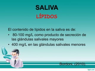 LÍPIDOS
El contenido de lípidos en la saliva es de:
• 80-100 mg/L como producto de secreción de
las glándulas salivales mayores
• 400 mg/L en las glándulas salivales menores
Bordoni, (2010).
SALIVA
 