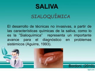 SIALOQUÍMICA
El desarrollo de técnicas no invasivas, a partir de
las características químicas de la saliva, como lo
es la ”Sialoquímica” representa un importante
avance para el diagnóstico en problemas
sistémicos (Aguirre, 1993).
SALIVA
Bordoni, (2010).
 