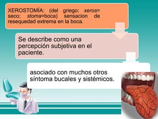 XEROSTOMÍA: (del griego: xeros=
seco; stoma=boca) sensacion de
resequedad extrema en la boca.
Se describe como una
percepción subjetiva en el
paciente.
asociado con muchos otros
síntoma bucales y sistémicos.
 