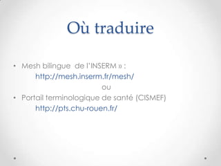 Où traduire

• Mesh bilingue de l’INSERM » :
      http://mesh.inserm.fr/mesh/
                         ou
• Portail terminologique de santé (CISMEF)
      http://pts.chu-rouen.fr/
 