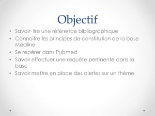 Objectif
• Savoir lire une référence bibliographique
• Connaître les principes de constitution de la base
  Medline
• Se repérer dans Pubmed
• Savoir effectuer une requête pertinente dans la
  base
• Savoir mettre en place des alertes sur un thème
 