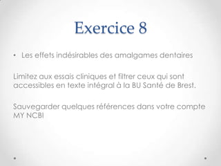 Exercice 8
• Les effets indésirables des amalgames dentaires

Limitez aux essais cliniques et filtrer ceux qui sont
accessibles en texte intégral à la BU Santé de Brest.

Sauvegarder quelques références dans votre compte
MY NCBI
 