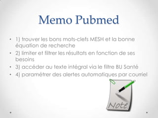Memo Pubmed
• 1) trouver les bons mots-clefs MESH et la bonne
  équation de recherche
• 2) limiter et filtrer les résultats en fonction de ses
  besoins
• 3) accéder au texte intégral via le filtre BU Santé
• 4) paramétrer des alertes automatiques par courriel
 