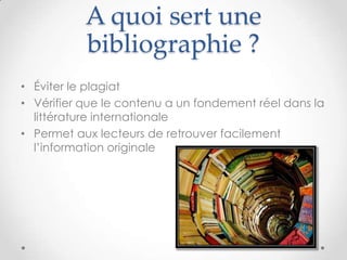 A quoi sert une
           bibliographie ?
• Éviter le plagiat
• Vérifier que le contenu a un fondement réel dans la
  littérature internationale
• Permet aux lecteurs de retrouver facilement
  l’information originale
 