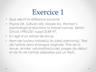 Exercice 1
• Que décrit la référence suivante :
• Payne DK, Sullivan MD, Massie MJ. Women’s
  psychological reactions to breast cancer. Semin
  Oncol.1996;23(1 suppl 2):89-97.
• Il s’agit d’un article de revue
• Nom de l'auteur Initiale(s) du (des) prénom(s). Titre
  de l'article dans la langue originale. Titre de la
  revue. Année; volume(fascicule) :pages de début
  et de fin de l'article (séparées par un tiret).
 