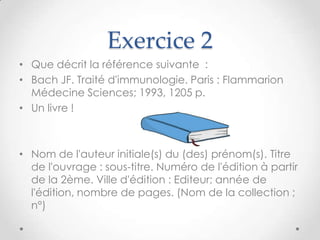 Exercice 2
• Que décrit la référence suivante :
• Bach JF. Traité d'immunologie. Paris : Flammarion
  Médecine Sciences; 1993, 1205 p.
• Un livre !



• Nom de l'auteur initiale(s) du (des) prénom(s). Titre
  de l'ouvrage : sous-titre. Numéro de l'édition à partir
  de la 2ème. Ville d'édition : Editeur; année de
  l'édition, nombre de pages. (Nom de la collection ;
  n°)
 