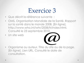 Exercice 3
• Que décrit la référence suivante :
• OMS, Organisation Mondiale de la Santé. Rapport
  sur la santé dans le monde 2008. [En ligne].
  http://www.who.int/whr/2008/fr/index.html.
  Consulté le 23 septembre 2010.
• Un site web



• Organisme ou auteur. Titre du site ou de la page.
  [En ligne]. Lien URL. Consulté le date de
  consultation.
 