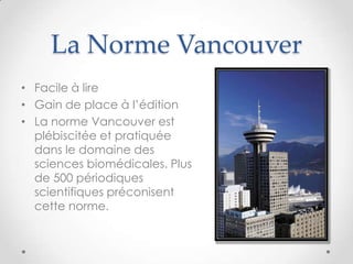La Norme Vancouver
• Facile à lire
• Gain de place à l’édition
• La norme Vancouver est
  plébiscitée et pratiquée
  dans le domaine des
  sciences biomédicales. Plus
  de 500 périodiques
  scientifiques préconisent
  cette norme.
 