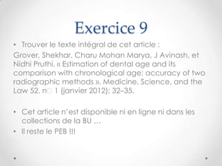 Exercice 9
• Trouver le texte intégral de cet article :
Grover, Shekhar, Charu Mohan Marya, J Avinash, et
Nidhi Pruthi. « Estimation of dental age and its
comparison with chronological age: accuracy of two
radiographic methods ». Medicine, Science, and the
Law 52, nᵒ1 (janvier 2012): 32–35.

• Cet article n’est disponible ni en ligne ni dans les
  collections de la BU …
• Il reste le PEB !!!
 