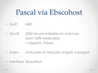 Pascal via Ebscohost
• Qui?     INIST

• Quoi?    3260 revues indexées en sciences
           (dont 26% médicales)
           + rapports, thèses

• Index    mots-clefs en français, anglais, espagnol

• Interface EbscoHost
 