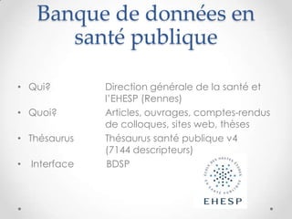 Banque de données en
        santé publique

• Qui?          Direction générale de la santé et
                l’EHESP (Rennes)
• Quoi?         Articles, ouvrages, comptes-rendus
                de colloques, sites web, thèses
• Thésaurus     Thésaurus santé publique v4
                (7144 descripteurs)
•   Interface    BDSP
 