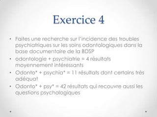 Exercice 4
• Faites une recherche sur l’incidence des troubles
  psychiatriques sur les soins odontologiques dans la
  base documentaire de la BDSP
• odontologie + psychiatrie = 4 résultats
  moyennement intéressants
• Odonto* + psychia* = 11 résultats dont certains très
  adéquat
• Odonto* + psy* = 42 résultats qui recouvre aussi les
  questions psychologiques
 