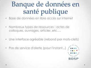 Banque de données en
       santé publique
• Base de données en libre accès sur internet

• Nombreux types de ressources : actes de
  colloques, ouvrages, articles ,etc….

• Une interface agréable (rebond par mots-clefs)

• Pas de service d'alerte (pour l'instant...)
 