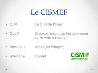 Le CISMEF
• Qui?           Le CHU de Rouen

• Quoi?          Diverses ressources francophones
                 sur le web (sélection)

• Thésaurus      Mesh (en français)

•   Interface    Cismef
 