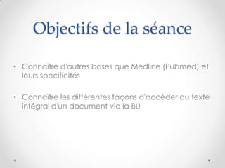 Objectifs de la séance

• Connaître d'autres bases que Medline (Pubmed) et
  leurs spécificités

• Connaître les différentes façons d'accéder au texte
  intégral d'un document via la BU
 