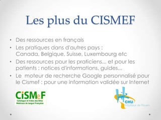 Les plus du CISMEF
• Des ressources en français
• Les pratiques dans d'autres pays :
  Canada, Belgique, Suisse, Luxembourg etc
• Des ressources pour les praticiens... et pour les
  patients : notices d'informations, guides...
• Le moteur de recherche Google personnalisé pour
  le Cismef : pour une information validée sur Internet
 