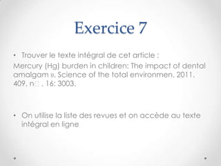 Exercice 7
• Trouver le texte intégral de cet article :
Mercury (Hg) burden in children: The impact of dental
amalgam ». Science of the total environmen. 2011.
409, nᵒ. 16: 3003.



• On utilise la liste des revues et on accède au texte
  intégral en ligne
 