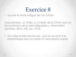 Exercice 8
• Trouver le texte intégral de cet article :

Aboudharam, G. Pollio, S. « Intérêt de la CFAO dans la
reconstitution de la dent dépulpée ». Information
dentaire, 2010. n30. pp. 15-20

• On utilise la liste des revues , puis on se rend à la
  bibliothèque pour accéder à l’exemplaire papier
 
