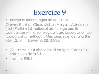 Exercice 9
• Trouver le texte intégral de cet article :
Grover, Shekhar, Charu Mohan Marya, J Avinash, et
Nidhi Pruthi. « Estimation of dental age and its
comparison with chronological age: accuracy of two
radiographic methods ». Medicine, Science, and the
Law 52, nᵒ 1 (  janvier 2012): 32–35.

• Cet article n’est disponible ni en ligne ni dans les
  collections de la BU …
• Il reste le PEB !!!
 