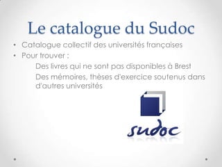 Le catalogue du Sudoc
• Catalogue collectif des universités françaises
• Pour trouver :
     Des livres qui ne sont pas disponibles à Brest
     Des mémoires, thèses d'exercice soutenus dans
     d'autres universités
 